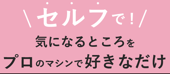 セルフで!気になるところをプロのマシンで好きなだけ